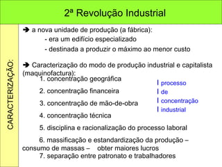    a nova unidade de produção (a fábrica): - era um edifício especializado - destinada a produzir o máximo ao menor custo    Caracterização do modo de produção industrial e capitalista (maquinofactura): 1. concentração geográfica 2. concentração financeira 3. concentração de mão-de-obra 4. concentração técnica 5. disciplina e racionalização do processo laboral 6. massificação e estandardização da produção – consumo de massas –  obter maiores lucros 7. separação entre patronato e trabalhadores I  processo   I  de I  concentração I  industrial 2ª Revolução Industrial CARACTERIZAÇÃO: 