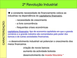    a constante necessidade de financiamento coloca as industrias na dependência do  capitalismo financeiro . - necessidade de crescimento - a livre concorrência - frequentes crises económicas capitalismo financeiro : tipo de economia capitalista em que o grande comércio e a grande indústria são comandados pelo poder dos bancos e de outras sociedades financeiras. - o desenvolvimento industrial vai potenciar o crescimento dos meios financeiros criação de novos bancos aumento da actividade bolsista desenvolvimento da  moeda fiduciária * 2ª Revolução Industrial CARACTERIZAÇÃO: 