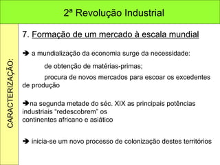 7.  Formação de um mercado à escala mundial    a mundialização da economia surge da necessidade: de obtenção de matérias-primas; procura de novos mercados para escoar os excedentes de produção na segunda metade do séc. XIX as principais potências industriais “redescobrem” os continentes africano e asiático    inicia-se um novo processo de colonização destes territórios 2ª Revolução Industrial CARACTERIZAÇÃO: 