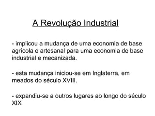 A Revolução Industrial - implicou a mudança de uma economia de base agrícola e artesanal para uma economia de base industrial e mecanizada. - esta mudança iniciou-se em Inglaterra, em meados do século XVIII. - expandiu-se a outros lugares ao longo do século XIX 