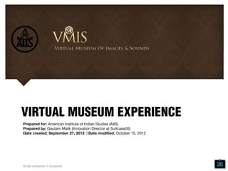 Prepared for: American Institute of Indian Studies (AIIS)
Prepared by: Gautam Malik (Innovation Director at Suitcase26)
Date created: September 27, 2012 | Date modified: October 15, 2012
VIRTUAL MUSEUM EXPERIENCE
Strictly confidential. © Suitcase26
 