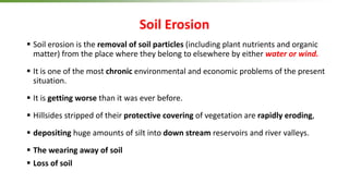 Soil Erosion
 Soil erosion is the removal of soil particles (including plant nutrients and organic
matter) from the place where they belong to elsewhere by either water or wind.
 It is one of the most chronic environmental and economic problems of the present
situation.
 It is getting worse than it was ever before.
 Hillsides stripped of their protective covering of vegetation are rapidly eroding,
 depositing huge amounts of silt into down stream reservoirs and river valleys.
 The wearing away of soil
 Loss of soil
 