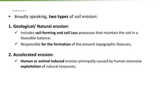 ……..
 Broadly speaking, two types of soil erosion:
1. Geological/ Natural erosion:
 Includes soil-forming and soil Loss processes that maintain the soil in a
favorable balance;
 Responsible for the formation of the present topographic features;
2. Accelerated erosion:
 Human or animal induced erosion principally caused by human excessive
exploitation of natural resources;
 