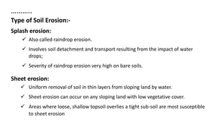 ………..
Type of Soil Erosion:-
Splash erosion:
 Also called raindrop erosion.
 Involves soil detachment and transport resulting from the impact of water
drops;
 Severity of raindrop erosion very high on bare soils.
Sheet erosion:
 Uniform removal of soil in thin layers from sloping land by water.
 Sheet erosion can occur on any sloping land with low vegetative cover.
 Areas where loose, shallow topsoil overlies a tight sub-soil are most susceptible
to sheet erosion
 