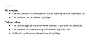 ……
Rill erosion:
 Shallow channels created by runoff due to washing away of the surface soil.
 The channels can be removed by tillage.
Gully erosion:
 The severest type of erosion in which channels larger than rills produced.
 The channels carry water during and immediately after rains.
 Unlike rills, gullies cannot be obliterated by tillage.
 