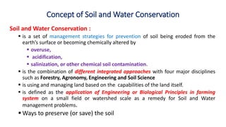 Concept of Soil and Water Conservation
Soil and Water Conservation :
 is a set of management strategies for prevention of soil being eroded from the
earth’s surface or becoming chemically altered by
 overuse,
 acidification,
 salinization, or other chemical soil contamination.
 is the combination of different integrated approaches with four major disciplines
such as Forestry, Agronomy, Engineering and Soil Science
 is using and managing land based on the capabilities of the land itself.
 is defined as the application of Engineering or Biological Principles in farming
system on a small field or watershed scale as a remedy for Soil and Water
management problems.
 Ways to preserve (or save) the soil
 