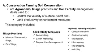 A. Conservation Farming Soil Conservation
 are Agronomic/ tillage practices and Soil Fertility management
deals used to :
• Control the velocity of surface runoff and .
• Land productivity enhancement measures
This category includes:
Soil Fertility Measures
 Composting,
 Green Manuring,
 Crop residue Management,
…
Tillage Practices
 Minimum/ Conservation
tillage,
 Zero Tillage,
Improved Farming Practices
 Contour cultivation
 Contour furrowing
 crop rotation,
 intercropping,
 strip cropping,
 mulching
 