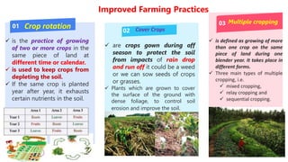 Improved Farming Practices
01
02
03
Crop rotation Cover Crops
Multiple cropping
 is the practice of growing
of two or more crops in the
same piece of land at
different time or calendar.
 is used to keep crops from
depleting the soil.
 If the same crop is planted
year after year, it exhausts
certain nutrients in the soil.
 are crops gown during off
season to protect the soil
from impacts of rain drop
and run off it could be a weed
or we can sow seeds of crops
or grasses.
 Plants which are grown to cover
the surface of the ground with
dense foliage, to control soil
erosion and improve the soil.
 is defined as growing of more
than one crop on the same
piece of land during one
blender year. It takes place in
different forms.
 Three main types of multiple
cropping, i.e.
 mixed cropping,
 relay cropping and
 sequential cropping.
.
 