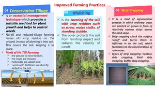 Improved Farming Practices…..
04
05
06
Conservation Tillage
Mulching
Strip Cropping
 is an essential management
technique which provides a
suitable seed bed for plant
growth and helps to control
weeds.
 No-till and reduced-tillage farming
leaves old crop residue on the
ground instead of plowing it into soil.
This covers the soil, keeping it in
place.
 Merit of No Till Farming
 the ground is never broken,
 the crops are mowed,
 herbicides are added and
 seeds with fertilizers are directly
added to the soil.
 is the covering of the soil
with crop residues such
as straw, maize stalks, of
standing stubble.
 The cover protects the soil
from raindrop impact and
reduces the velocity of
runoff.
 It is a kind of agronomical
practice in which ordinary crops
are planted or grown in form of
relatively narrow strips across
the land slope.
 Strip cropping check the surface
runoff and forces them to
infiltrate in to the soil, which
facilitates to the concentration of
rain water.
 Types of strip cropping: Contour
strip cropping, Field strip
cropping, Buffer strip cropping.
 