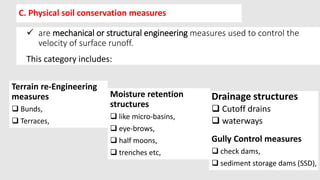C. Physical soil conservation measures
 are mechanical or structural engineering measures used to control the
velocity of surface runoff.
This category includes:
Moisture retention
structures
 like micro-basins,
 eye-brows,
 half moons,
 trenches etc,
Terrain re-Engineering
measures
 Bunds,
 Terraces,
Drainage structures
 Cutoff drains
 waterways
Gully Control measures
 check dams,
 sediment storage dams (SSD),
 