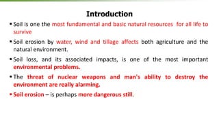 Introduction
 Soil is one the most fundamental and basic natural resources for all life to
survive
 Soil erosion by water, wind and tillage affects both agriculture and the
natural environment.
 Soil loss, and its associated impacts, is one of the most important
environmental problems.
 The threat of nuclear weapons and man's ability to destroy the
environment are really alarming.
 Soil erosion – is perhaps more dangerous still.
 