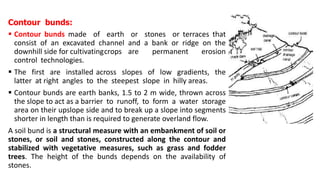 Contour bunds:
 Contour bunds made of earth or stones or terraces that
consist of an excavated channel and a bank or ridge on the
downhill side for cultivatingcrops are permanent erosion
control technologies.
 The first are installed across slopes of low gradients, the
latter at right angles to the steepest slope in hilly areas.
 Contour bunds are earth banks, 1.5 to 2 m wide, thrown across
the slope to act as a barrier to runoff, to form a water storage
area on their upslope side and to break up a slope into segments
shorter in length than is required to generate overland flow.
A soil bund is a structural measure with an embankment of soil or
stones, or soil and stones, constructed along the contour and
stabilized with vegetative measures, such as grass and fodder
trees. The height of the bunds depends on the availability of
stones.
 
