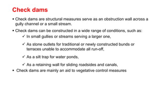 Check dams
 Check dams are structural measures serve as an obstruction wall across a
gully channel or a small stream.
 Check dams can be constructed in a wide range of conditions, such as:
 In small gullies or streams serving a larger one,
 As stone outlets for traditional or newly constructed bunds or
terraces unable to accommodate all run-off,
 As a silt trap for water ponds,
 As a retaining wall for sliding roadsides and canals,
 Check dams are mainly an aid to vegetative control measures
 