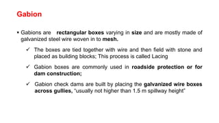 Gabion
 Gabions are rectangular boxes varying in size and are mostly made of
galvanized steel wire woven in to mesh.
 The boxes are tied together with wire and then field with stone and
placed as building blocks; This process is called Lacing
 Gabion boxes are commonly used in roadside protection or for
dam construction;
 Gabion check dams are built by placing the galvanized wire boxes
across gullies, “usually not higher than 1.5 m spillway height”
 