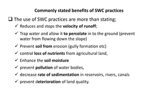 Commonly stated benefits of SWC practices
 The use of SWC practices are more than stating;
 Reduces and stops the velocity of runoff;
 Trap water and allow it to percolate in to the ground (prevent
water from flowing down the slope)
 Prevent soil from erosion (gully formation etc)
 control loss of nutrients from agricultural land,
 Enhance the soil moisture
 prevent pollution of water bodies,
 decrease rate of sedimentation in reservoirs, rivers, canals
 prevent deterioration of land quality.
 