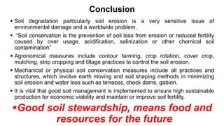 Conclusion
 Soil degradation particularly soil erosion is a very sensitive issue of
environmental damage and a worldwide problem.
 “Soil conservation is the prevention of soil loss from erosion or reduced fertility
caused by over usage, acidification, salinization or other chemical soil
contamination”
 Agronomical measures include contour farming, crop rotation, cover crop,
mulching, strip cropping and tillage practices to control the soil erosion.
 Mechanical or physical soil conservation measures include all practices and
structures, which involve earth moving and soil shaping methods in minimizing
soil erosion and water loss such as terraces, check dams, gabion.
 It is vital that good soil management is implemented to ensure high sustainable
production for economic viability and maintain or improve soil fertility.
Good soil stewardship, means food and
resources for the future
 