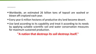 ……..
 Worldwide, an estimated 26 billion tons of topsoil are washed or
blown off cropland each year.
 Every year 6 million hectares of productive dry land become desert.
 Use land according to its capability and treat it according to its needs
by applying suitable scientific soil and water conservation measures
for maximum sustained production.
"A nation that destroys its soil destroys itself."
 