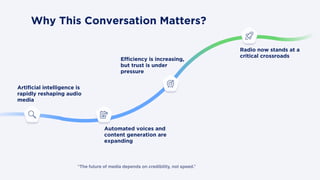 “The future of media depends on credibility, not speed.”
Why This Conversation Matters?
Artificial intelligence is
rapidly reshaping audio
media
Automated voices and
content generation are
expanding
Radio now stands at a
critical crossroads
Efficiency is increasing,
but trust is under
pressure
 