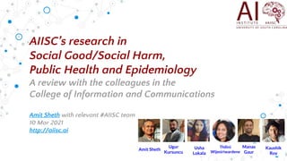 AIISC’s research in
Social Good/Social Harm,
Public Health and Epidemiology
A review with the colleagues in the
College of Information and Communications
Amit Sheth with relevant #AIISC team
10 Mar 2021
http://aiisc.ai
Amit Sheth
Ugur
Kursuncu
Kaushik
Roy
Manas
Gaur
Usha
Lokala
Thilini
Wijesiriwardene
 