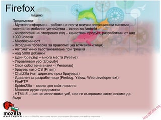 Firefox Предимства: - Мултиплатформен – работи на почти всички операционни системи, както и на мобилни устройства – скоро за Android - Философия на отворения код – качествен продукт, разработван от над 1000 човека. - Многоезичност  - Вградена проверка за правопис (на всякакви езици) - Автоматично възстановяване при грешка - над 5000 добавки - Eдин браузър – много места (Weave) - Управлявай уеб (Ubiquity) - Своя собствена визия - (Personas) - браузер като OS (Prism) - ChatZilla (чат директно през браузера) - Идеален за разработчици (Firebug, Yslow, Web developer ext) - FireFTP - SpiderZilla – сваля цял сайт локално - Мнооого други предимства - HTML 5 – ние не използваме уеб, ние го създаваме както искаме да бъде лиценз 