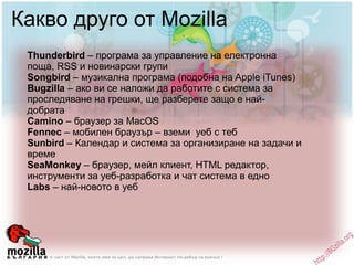Какво друго от Mozilla Thunderbird  – програма за управление на електронна поща, RSS и новинарски групи Songbird  – музикална програма (подобна на Apple iTunes) Bugzilla  – ако ви се наложи да работите с система за проследяване на грешки, ще разберете защо е най-добрата Camino  – браузер за MacOS Fennec  – мобилен браузър – вземи  уеб с теб Sunbird  – Календар и система за организиране на задачи и време SeaMonkey  – браузер, мейл клиент, HTML редактор, инструменти за уеб-разработка и чат система в едно Labs  – най-новото в уеб 