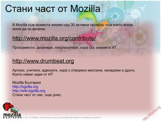 Стани част от Mozilla В Mozilla към момента имаме над 30 активни проекта, към които всеки може да се включи: http://www.mozilla.org/contribute/ Програмисти, дизанери, локализатори, хора със знания в ИТ http://www.drumbeat.org Артиси, учители, адвокати, хора с отворено мислене, кинаджии и други, Които нямат идея от ИТ Mozilla България http://bgzilla.org http://wiki.bgzilla.org   Стани част от нас, още днес. 