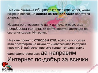 Ние сме световна  общност от хиляди хора , които искрено вярват, че  силата на технологиите  обогатява живота.  Нашата организация не цели да печели пари, а да  подобрява начина , по който хората навсякъде по света използват Интернет.  Ние сме проект с  отворен код , който се използва като платформа на някои от иновативните Интернет проекти. И най-вече, ние сме концентрирани върху една единствена цел:  да направим Интернет по-добър за всички 