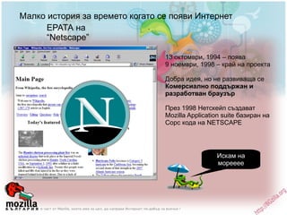 Малко история за времето когато се появи Интернет ЕРАТА на  “Netscape” 13 октомври, 1994 – поява 9 ноември, 1998 – край на проекта Добра идея, но не развиваща се Комерсиално поддържан и разработван браузър През 1998 Нетскейп създават Моzilla Application suite базиран на Сорс кода на NETSCAPE Искам на морееее 