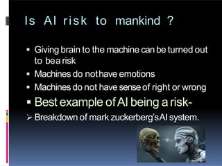 Is AI risk to mankind ?
 Giving brain to the machine canbe turned out
to bearisk
 Machines do nothave emotions
 Machinesdo not have senseof right or wrong
 Best example ofAI being arisk-
 Breakdown of mark zuckerberg’sAI system.
 