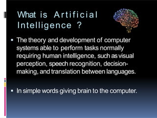What is A r t i f i c i a l
Intelligence ?
 The theory and development of computer
systems able to perform tasks normally
requiring human intelligence, such asvisual
perception, speech recognition, decision-
making, and translation between languages.
 In simple words giving brain to the computer.
 
