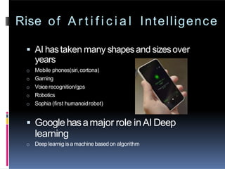 Rise of A r t i f i c i a l Intelligence
 AI hastaken many shapesand sizesover
years
o Mobile phones(siri,cortona)
o Gaming
o Voice recognition/gps
o Robotics
o Sophia (first humanoidrobot)
 Googlehasamajor role inAI Deep
learning
o Deep learnig is amachine basedon algorithm
 
