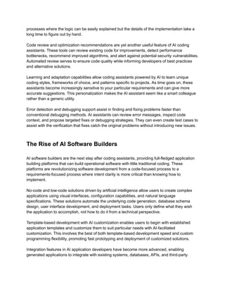 ​
processes where the logic can be easily explained but the details of the implementation take a​
​
long time to figure out by hand.​
​
Code review and optimization recommendations are yet another useful feature of AI coding​
​
assistants. These tools can review existing code for improvements, detect performance​
​
bottlenecks, recommend improved algorithms, and alert against potential security vulnerabilities.​
​
Automated review serves to ensure code quality while informing developers of best practices​
​
and alternative solutions.​
​
Learning and adaptation capabilities allow coding assistants powered by AI to learn unique​
​
coding styles, frameworks of choice, and patterns specific to projects. As time goes on, these​
​
assistants become increasingly sensitive to your particular requirements and can give more​
​
accurate suggestions. This personalization makes the AI assistant seem like a smart colleague​
​
rather than a generic utility.​
​
Error detection and debugging support assist in finding and fixing problems faster than​
​
conventional debugging methods. AI assistants can review error messages, inspect code​
​
context, and propose targeted fixes or debugging strategies. They can even create test cases to​
​
assist with the verification that fixes catch the original problems without introducing new issues.​
​
The Rise of AI Software Builders​
​
AI software builders are the next step after coding assistants, providing full-fledged application​
​
building platforms that can build operational software with little traditional coding. These​
​
platforms are revolutionizing software development from a code-focused process to a​
​
requirements-focused process where intent clarity is more critical than knowing how to​
​
implement.​
​
No-code and low-code solutions driven by artificial intelligence allow users to create complex​
​
applications using visual interfaces, configuration capabilities, and natural language​
​
specifications. These solutions automate the underlying code generation, database schema​
​
design, user interface development, and deployment tasks. Users only define what they wish​
​
the application to accomplish, not how to do it from a technical perspective.​
​
Template-based development with AI customization enables users to begin with established​
​
application templates and customize them to suit particular needs with AI-facilitated​
​
customization. This involves the best of both template-based development speed and custom​
​
programming flexibility, promoting fast prototyping and deployment of customized solutions.​
​
Integration features in AI application developers have become more advanced, enabling​
​
generated applications to integrate with existing systems, databases, APIs, and third-party​
 