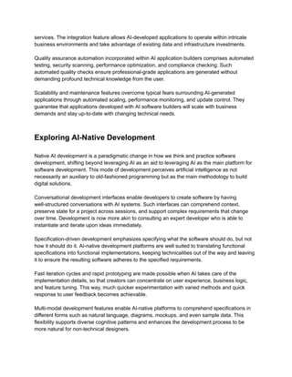 ​
services. The integration feature allows AI-developed applications to operate within intricate​
​
business environments and take advantage of existing data and infrastructure investments.​
​
Quality assurance automation incorporated within AI application builders comprises automated​
​
testing, security scanning, performance optimization, and compliance checking. Such​
​
automated quality checks ensure professional-grade applications are generated without​
​
demanding profound technical knowledge from the user.​
​
Scalability and maintenance features overcome typical fears surrounding AI-generated​
​
applications through automated scaling, performance monitoring, and update control. They​
​
guarantee that applications developed with AI software builders will scale with business​
​
demands and stay up-to-date with changing technical needs.​
​
Exploring AI-Native Development​
​
Native AI development is a paradigmatic change in how we think and practice software​
​
development, shifting beyond leveraging AI as an aid to leveraging AI as the main platform for​
​
software development. This mode of development perceives artificial intelligence as not​
​
necessarily an auxiliary to old-fashioned programming but as the main methodology to build​
​
digital solutions.​
​
Conversational development interfaces enable developers to create software by having​
​
well-structured conversations with AI systems. Such interfaces can comprehend context,​
​
preserve state for a project across sessions, and support complex requirements that change​
​
over time. Development is now more akin to consulting an expert developer who is able to​
​
instantiate and iterate upon ideas immediately.​
​
Specification-driven development emphasizes specifying what the software should do, but not​
​
how it should do it. AI-native development platforms are well suited to translating functional​
​
specifications into functional implementations, keeping technicalities out of the way and leaving​
​
it to ensure the resulting software adheres to the specified requirements.​
​
Fast iteration cycles and rapid prototyping are made possible when AI takes care of the​
​
implementation details, so that creators can concentrate on user experience, business logic,​
​
and feature tuning. This way, much quicker experimentation with varied methods and quick​
​
response to user feedback becomes achievable.​
​
Multi-modal development features enable AI-native platforms to comprehend specifications in​
​
different forms such as natural language, diagrams, mockups, and even sample data. This​
​
flexibility supports diverse cognitive patterns and enhances the development process to be​
​
more natural for non-technical designers.​
 
