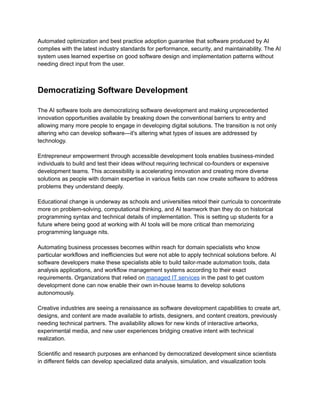 ​
Automated optimization and best practice adoption guarantee that software produced by AI​
​
complies with the latest industry standards for performance, security, and maintainability. The AI​
​
system uses learned expertise on good software design and implementation patterns without​
​
needing direct input from the user.​
​
Democratizing Software Development​
​
The AI software tools are democratizing software development and making unprecedented​
​
innovation opportunities available by breaking down the conventional barriers to entry and​
​
allowing many more people to engage in developing digital solutions. The transition is not only​
​
altering who can develop software—it's altering what types of issues are addressed by​
​
technology.​
​
Entrepreneur empowerment through accessible development tools enables business-minded​
​
individuals to build and test their ideas without requiring technical co-founders or expensive​
​
development teams. This accessibility is accelerating innovation and creating more diverse​
​
solutions as people with domain expertise in various fields can now create software to address​
​
problems they understand deeply.​
​
Educational change is underway as schools and universities retool their curricula to concentrate​
​
more on problem-solving, computational thinking, and AI teamwork than they do on historical​
​
programming syntax and technical details of implementation. This is setting up students for a​
​
future where being good at working with AI tools will be more critical than memorizing​
​
programming language nits.​
​
Automating business processes becomes within reach for domain specialists who know​
​
particular workflows and inefficiencies but were not able to apply technical solutions before. AI​
​
software developers make these specialists able to build tailor-made automation tools, data​
​
analysis applications, and workflow management systems according to their exact​
​
requirements. Organizations that relied on​​
managed​​
IT services​​
in the past to get custom​
​
development done can now enable their own in-house teams to develop solutions​
​
autonomously.​
​
Creative industries are seeing a renaissance as software development capabilities to create art,​
​
designs, and content are made available to artists, designers, and content creators, previously​
​
needing technical partners. The availability allows for new kinds of interactive artworks,​
​
experimental media, and new user experiences bridging creative intent with technical​
​
realization.​
​
Scientific and research purposes are enhanced by democratized development since scientists​
​
in different fields can develop specialized data analysis, simulation, and visualization tools​
 