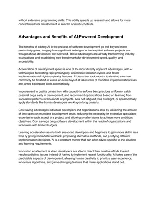 ​
without extensive programming skills. This ability speeds up research and allows for more​
​
concentrated tool development in specific scientific contexts.​
​
Advantages and Benefits of AI-Powered Development​
​
The benefits of adding AI to the process of software development go well beyond mere​
​
productivity gains, ranging from significant redesigns in the way that software projects are​
​
thought about, developed, and serviced. These advantages are already transforming industry​
​
expectations and establishing new benchmarks for development speed, quality, and​
​
accessibility.​
​
Acceleration of development speed is one of the most directly apparent advantages, with AI​
​
technologies facilitating rapid prototyping, accelerated iteration cycles, and faster​
​
implementation of high-complexity features. Projects that took months to develop can now​
​
commonly be finished in weeks or even days if AI takes care of mundane implementation tasks​
​
and writes boilerplate code automatically.​
​
Improvement in quality comes from AI's capacity to enforce best practices uniformly, catch​
​
potential bugs early in development, and recommend optimizations based on learning from​
​
successful patterns in thousands of projects. AI is not fatigued, has oversight, or spasmodically​
​
apply standards like human developers working on long projects.​
​
Cost saving advantages individual developers and organizations alike by lessening the amount​
​
of time spent on mundane development tasks, reducing the necessity for extensive specialized​
​
expertise in each aspect of a project, and allowing smaller teams to achieve more ambitious​
​
objectives. Cost savings bring software development within the reach of organizations and​
​
individuals with limited budgets.​
​
Learning acceleration assists both seasoned developers and beginners to gain more skill in less​
​
time by giving immediate feedback, proposing alternative methods, and justifying different​
​
implementation decisions. AI is a constant mentor that can offer advice specific to the situation​
​
and learning requirements.​
​
Innovation enablement is when developers are able to direct their creative efforts toward​
​
resolving distinct issues instead of having to implement repeat functionality. AI takes care of the​
​
predictable aspects of development, allowing human creativity to prioritize user experience,​
​
innovative algorithms, and game-changing features that make applications stand out.​
 
