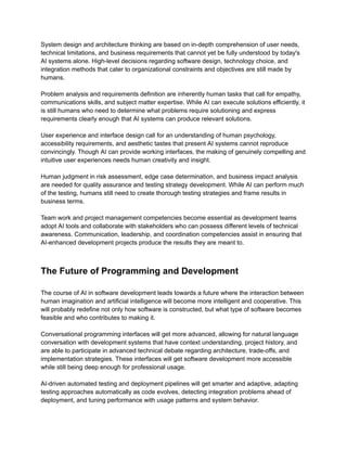 ​
System design and architecture thinking are based on in-depth comprehension of user needs,​
​
technical limitations, and business requirements that cannot yet be fully understood by today's​
​
AI systems alone. High-level decisions regarding software design, technology choice, and​
​
integration methods that cater to organizational constraints and objectives are still made by​
​
humans.​
​
Problem analysis and requirements definition are inherently human tasks that call for empathy,​
​
communications skills, and subject matter expertise. While AI can execute solutions efficiently, it​
​
is still humans who need to determine what problems require solutioning and express​
​
requirements clearly enough that AI systems can produce relevant solutions.​
​
User experience and interface design call for an understanding of human psychology,​
​
accessibility requirements, and aesthetic tastes that present AI systems cannot reproduce​
​
convincingly. Though AI can provide working interfaces, the making of genuinely compelling and​
​
intuitive user experiences needs human creativity and insight.​
​
Human judgment in risk assessment, edge case determination, and business impact analysis​
​
are needed for quality assurance and testing strategy development. While AI can perform much​
​
of the testing, humans still need to create thorough testing strategies and frame results in​
​
business terms.​
​
Team work and project management competencies become essential as development teams​
​
adopt AI tools and collaborate with stakeholders who can possess different levels of technical​
​
awareness. Communication, leadership, and coordination competencies assist in ensuring that​
​
AI-enhanced development projects produce the results they are meant to.​
​
The Future of Programming and Development​
​
The course of AI in software development leads towards a future where the interaction between​
​
human imagination and artificial intelligence will become more intelligent and cooperative. This​
​
will probably redefine not only how software is constructed, but what type of software becomes​
​
feasible and who contributes to making it.​
​
Conversational programming interfaces will get more advanced, allowing for natural language​
​
conversation with development systems that have context understanding, project history, and​
​
are able to participate in advanced technical debate regarding architecture, trade-offs, and​
​
implementation strategies. These interfaces will get software development more accessible​
​
while still being deep enough for professional usage.​
​
AI-driven automated testing and deployment pipelines will get smarter and adaptive, adapting​
​
testing approaches automatically as code evolves, detecting integration problems ahead of​
​
deployment, and tuning performance with usage patterns and system behavior.​
 