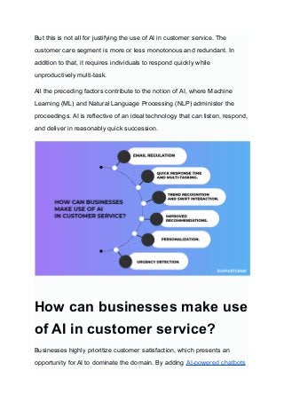 But this is not all for justifying the use of AI in customer service. The
customer care segment is more or less monotonous and redundant. In
addition to that, it requires individuals to respond quickly while
unproductively multi-task.
All the preceding factors contribute to the notion of AI, where Machine
Learning (ML) and Natural Language Processing (NLP) administer the
proceedings. AI is reflective of an ideal technology that can listen, respond,
and deliver in reasonably quick succession.
‍
How can businesses make use
of AI in customer service?
Businesses highly prioritize customer satisfaction, which presents an
opportunity for AI to dominate the domain. By adding AI-powered chatbots
 