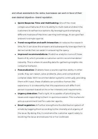 and virtual assistants to the ranks, businesses can work in favor of their
ever-desired objective—brand reputation.
● Quick Response Time and Multitasking: One of the most
conspicuous features of AI is its ability to multi-task and direct the
customers to self-service options. By leveraging and employing
different modules of Machine Learning technology, AI can give fast
answers to simple queries.
● Trend recognition and swift interaction: AI reduces the research
time, for it can store the answers and subsequently leverage them to
derive trends that can assist in answering the query.
● Improved recommendations: Predictive analytics is one of those
facets of AI, which provides a customer-centric recommendation
instantly. This is where AI uses Big data for gathering insights into
consumer behavior.
● Personalization: Chatbots have a sound cognitive ability. In other
words, they can reason, solve problems, plan, and comprehend
complex ideas. With recommendation systems continually providing
them with input, these chatbots can provide a human-like
experience. It is noteworthy that this experience will differ from
person to person based on his or her interests and requirements.
● Urgency detection: That's right; AI is capable of prioritizing the
issues and responding to them in quick succession. This is where AI
acts as a prominent tool for customer agents.
● Email regulation: AI further strengthens the distribution system of
emails by tagging them according to the intensity and urgency of
the issue. By doing this, it constrains the customer agent solely to
resolving the issue and reduces his or her workload.
 