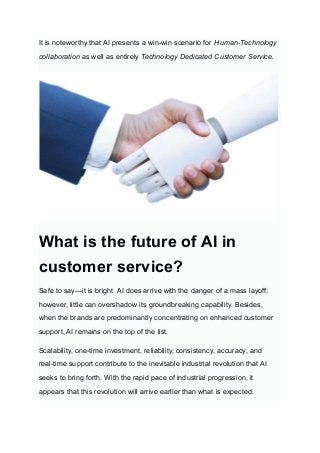 It is noteworthy that AI presents a win-win scenario for Human-Technology
collaboration as well as entirely Technology Dedicated Customer Service.
What is the future of AI in
customer service?
Safe to say—it is bright. AI does arrive with the danger of a mass layoff;
however, little can overshadow its groundbreaking capability. Besides,
when the brands are predominantly concentrating on enhanced customer
support, AI remains on the top of the list.
Scalability, one-time investment, reliability, consistency, accuracy, and
real-time support contribute to the inevitable industrial revolution that AI
seeks to bring forth. With the rapid pace of industrial progression, it
appears that this revolution will arrive earlier than what is expected.
 