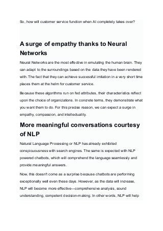 So, how will customer service function when AI completely takes over?
‍
A surge of empathy thanks to Neural
Networks
Neural Networks are the most effective in emulating the human brain. They
can adapt to the surroundings based on the data they have been rendered
with. The fact that they can achieve successful imitation in a very short time
places them at the helm for customer service.
Because these algorithms run on fed attributes, their characteristics reflect
upon the choice of organizations. In concrete terms, they demonstrate what
you want them to do. For this precise reason, we can expect a surge in
empathy, compassion, and intellectuality.
More meaningful conversations courtesy
of NLP
Natural Language Processing or NLP has already exhibited
conspicuousness with search engines. The same is expected with NLP
powered chatbots, which will comprehend the language seamlessly and
provide meaningful answers.
Now, this doesn't come as a surprise because chatbots are performing
exceptionally well even these days. However, as the data will increase,
NLP will become more effective—comprehensive analysis, sound
understanding, competent decision-making. In other words, NLP will help
 