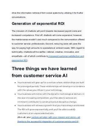 drive the information retrieved from social systems by utilizing it for fruitful
conversations.
‍
Generation of exponential ROI
The inclusion of chatbots will point towards decreased payroll costs and
increased competence. First off, chatbots will come expensive; however,
the maintenance wouldn't cost much compared to the remuneration offered
to customer service professionals. Second, reducing costs will pave the
way for paying high amounts to specialists at eminent seats. With regard to
technicality, chatbots will be swifter, rational, creative, innovative, and
empathetic—all of which contribute to increased customer satisfaction and
exponential ROI.
Three things we have learned
from customer service AI
● Your business will gear up for a venture where relationships are built
for prolonged periods. These relationships will develop in accordance
with the values you infuse in your technology.
● Your business will incline with the dynamic technological domain. In
the ever-increasing competition, you'll be able to serve as an
imminent contributor to constructive but disruptive change.
● Your business will witness a growth that you have always envisioned.
The ROI will grow exponentially, and you'll be able to satisfy
customers at an unprecedented rate.
All-in-all, your venture will align with your mission and vision—all
thanks to the successful integration of customer service and AI.
 
