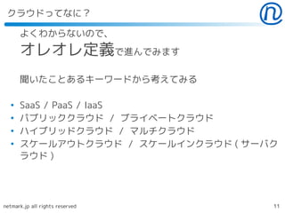 クラウドってなに？

      よくわからないので、
      オレオレ定義で進んでみます
      聞いたことあるキーワードから考えてみる

  ●
      SaaS / PaaS / IaaS
  ●
      パブリッククラウド / ブライベートクラウド
  ●
      ハイブリッドクラウド / マルチクラウド
  ●
      スケールアウトクラウド / スケールインクラウド ( サーバク
      ラウド )




netmark.jp all rights reserved      11
 