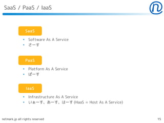 SaaS / PaaS / IaaS



                   SaaS

               ●
                    Software As A Service
               ●
                    さーす



                   PaaS

               ●
                    Platform As A Service
               ●
                    ぱーす


                   IaaS

               ●
                    Infrastructure As A Service
               ●
                    いぁーす、あーす、はーす (HaaS = Host As A Service)



netmark.jp all rights reserved                                15
 