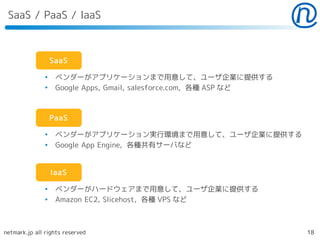 SaaS / PaaS / IaaS



                   SaaS

               ●
                    ベンダーがアプリケーションまで用意して、ユーザ企業に提供する
               ●
                    Google Apps, Gmail, salesforce.com, 各種 ASP など



                   PaaS

               ●
                    ベンダーがアプリケーション実行環境まで用意して、ユーザ企業に提供する
               ●
                    Google App Engine, 各種共有サーバなど


                   IaaS

               ●
                    ベンダーがハードウェアまで用意して、ユーザ企業に提供する
               ●
                    Amazon EC2, Slicehost, 各種 VPS など



netmark.jp all rights reserved                                      18
 
