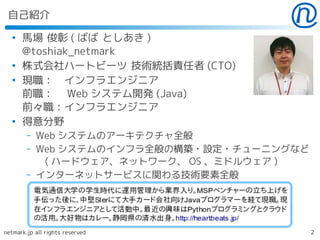 自己紹介
  ●
      馬場 俊彰 ( ばば としあき )
      @toshiak_netmark
  ●
      株式会社ハートビーツ 技術統括責任者 (CTO)
  ●
      現職：　インフラエンジニア
      前職：　 Web システム開発 (Java)
      前々職：インフラエンジニア
  ●
      得意分野
        –   Web システムのアーキテクチャ全般
        –   Web システムのインフラ全般の構築・設定・チューニングなど
             ( ハードウェア、ネットワーク、 OS 、ミドルウェア )
        –   インターネットサービスに関わる技術要素全般




netmark.jp all rights reserved               2
 