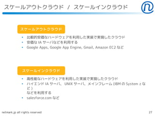 スケールアウトクラウド / スケールインクラウド


             スケールアウトクラウド

               ●
                   比較的安価なハードウェアを利用した実装で実現したクラウド
               ●
                   安価な IA サーバなどを利用する
               ●
                   Google Apps, Google App Engine, Gmail, Amazon EC2 など




               スケールインクラウド

               ●
                   高性能なハードウェアを利用した実装で実現したクラウド
               ●
                   ハイエンド IA サーバ、 UNIX サーバ、メインフレーム (IBM の System z な
                   ど)
                   などを利用する
               ●
                   salesforce.com など



netmark.jp all rights reserved                                            27
 