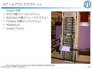 スケールアウトクラウド (1/3)

      Google の例
  ●
      GFS( 分散ファイルシステム )
  ●
      BigTable( 分散ストレージシステム )
  ●
      Chubby( 分散ロックシステム )
  ●
      MapReduce
  ●
      Google Cluster




     http://www.flickr.com/photos/10900132@N02/2040385439
netmark.jp all rights reserved                              28
 