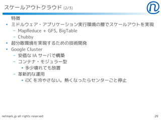 スケールアウトクラウド (2/3)

      特徴
  ●
      ミドルウェア・アプリケーション実行環境の層でスケールアウトを実現
       – MapReduce + GFS, BigTable
       – Chubby
  ●
      超分散環境を実現するための技術開発
  ●
      Google Cluster
       – 安価な IA サーバで構築
       – コンテナ・モジュラー型
          ●
            多少壊れても放置
       – 革新的な運用
          ●
            iDC を冷やさない。熱くなったらセンターごと停止




netmark.jp all rights reserved           29
 