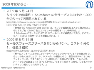 2009 年になると・・・
  ●
      2009 年 3 月 24 日
      クラウドの効率性： Salesforce の全サービスはわずか 1,000
      台のサーバで運用されている
      http://jp.techcrunch.com/archives/20090323the-efficient-cloud-all-of-
      salesforce-runs-on-only-1000-servers/
          　「参考までに Amazon の Web Service は、インフラ情報を知る人から聞いたとこ
            ろによれば約 100,000 台のコンピュータで運用されているそうだ。」
            「 Salesforce のデータはすべて 10 のデータベースに格納されており、このデー
            タベースは 50 台のサーバ上で稼働している。」
  ●
      2009 年 5 月 14 日
      セールスフォースがサーバをサンから PC へ。コスト 4 分の
      1 、性能 2 倍に
      http://www.publickey1.jp/blog/09/pc412.html
         　「セールスフォースはオラクルデータベースをサンのハードウェアで稼働させてい
            るといわれてきましたが、アナリスト向けの解説の中で、現在ではサーバをコモ
            ディティサーバ、つまり PC サーバへ移行したと説明しています。これにより、
            ハードウェアの調達コストは 75 ％ダウン、つまり 4 分の 1 になり、しかもキャパ
            シティは 2 倍になったそうです。」
netmark.jp all rights reserved                                            34
 