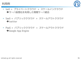 利用例
  ●
      IaaS + プライベートクラウド + スケールインクラウド
       ➔ サーバ仮想化を利用した物理サーバ統合

  ●
      SaaS + パブリッククラウド + スケールアウトクラウド
       ➔ twitter

  ●
      PaaS + パブリッククラウド + スケールアウトクラウド
       ➔ Google App Engine




netmark.jp all rights reserved         36
 